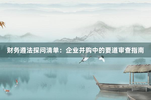 财务遵法探问清单：企业并购中的要道审查指南