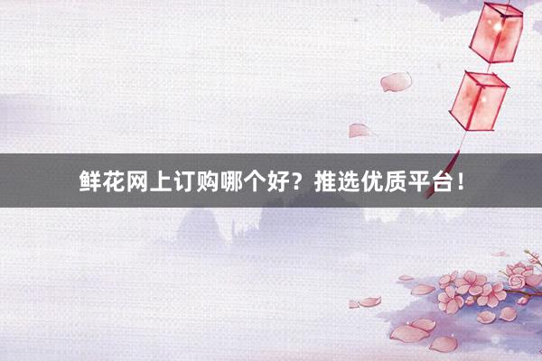 鲜花网上订购哪个好？推选优质平台！